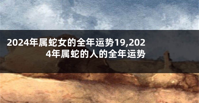 2024年属蛇女的全年运势19,2024年属蛇的人的全年运势