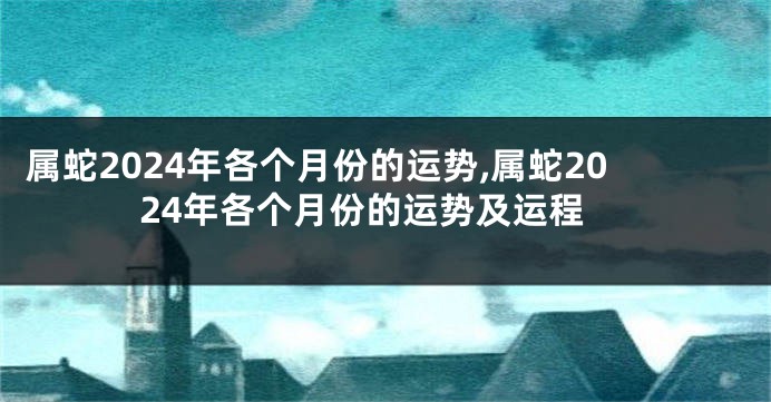 属蛇2024年各个月份的运势,属蛇2024年各个月份的运势及运程