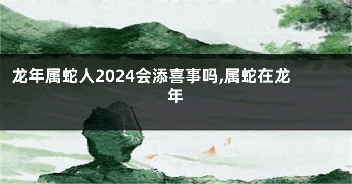 龙年属蛇人2024会添喜事吗,属蛇在龙年