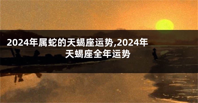 2024年属蛇的天蝎座运势,2024年天蝎座全年运势