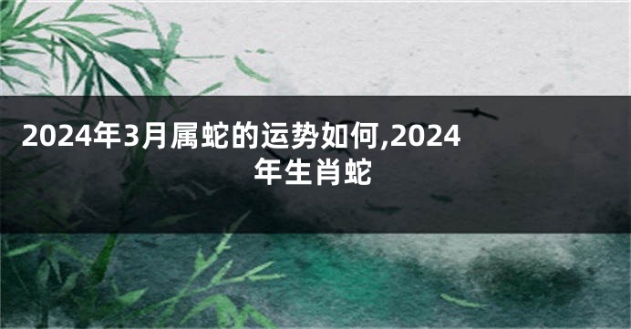 2024年3月属蛇的运势如何,2024年生肖蛇