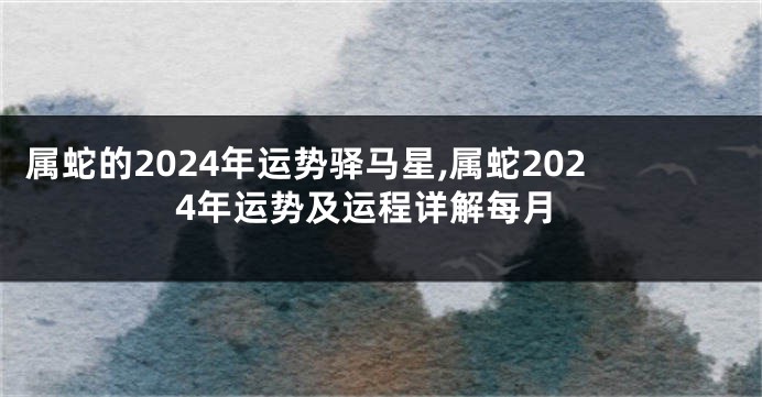 属蛇的2024年运势驿马星,属蛇2024年运势及运程详解每月