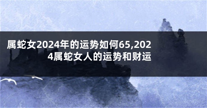 属蛇女2024年的运势如何65,2024属蛇女人的运势和财运