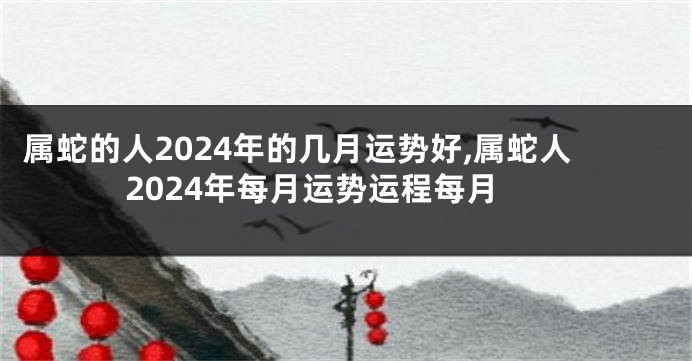 属蛇的人2024年的几月运势好,属蛇人2024年每月运势运程每月