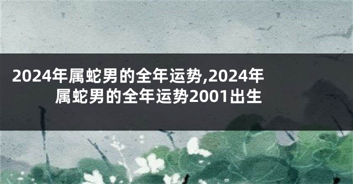 2024年属蛇男的全年运势,2024年属蛇男的全年运势2001出生