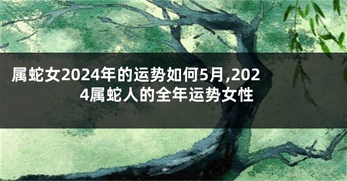 属蛇女2024年的运势如何5月,2024属蛇人的全年运势女性