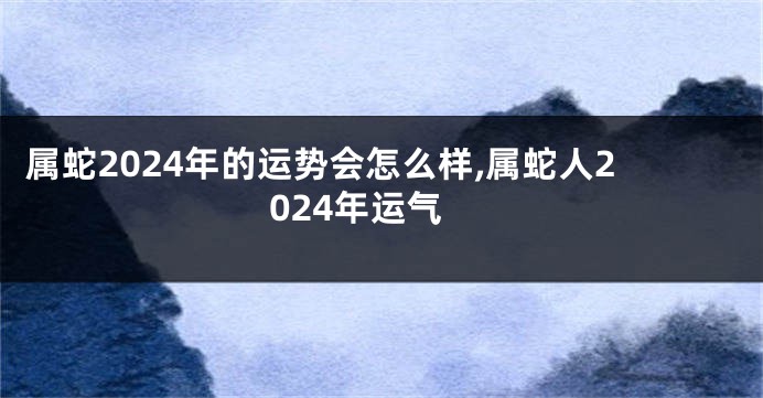 属蛇2024年的运势会怎么样,属蛇人2024年运气