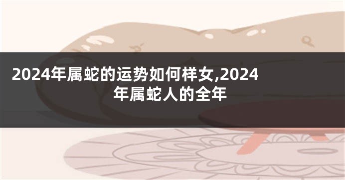 2024年属蛇的运势如何样女,2024年属蛇人的全年