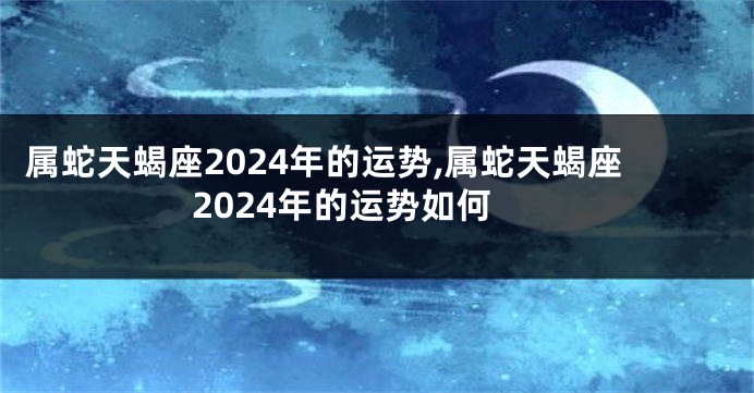 属蛇天蝎座2024年的运势,属蛇天蝎座2024年的运势如何