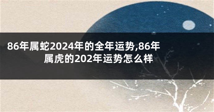 86年属蛇2024年的全年运势,86年属虎的202年运势怎么样