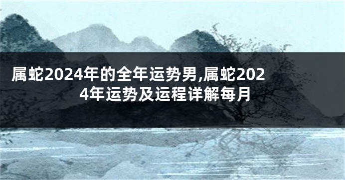 属蛇2024年的全年运势男,属蛇2024年运势及运程详解每月