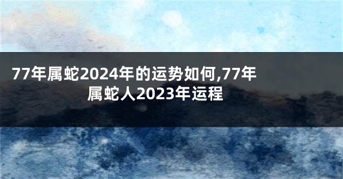 77年属蛇2024年的运势如何,77年属蛇人2023年运程