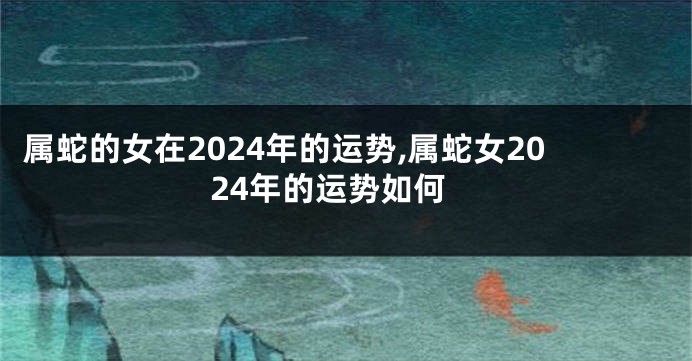 属蛇的女在2024年的运势,属蛇女2024年的运势如何