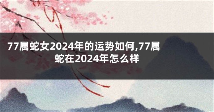 77属蛇女2024年的运势如何,77属蛇在2024年怎么样