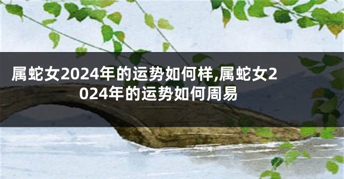 属蛇女2024年的运势如何样,属蛇女2024年的运势如何周易