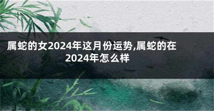 属蛇的女2024年这月份运势,属蛇的在2024年怎么样