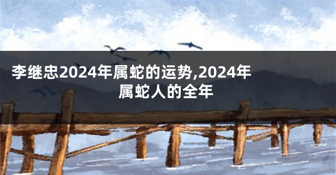 李继忠2024年属蛇的运势,2024年属蛇人的全年