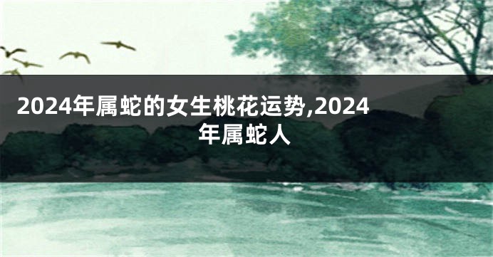 2024年属蛇的女生桃花运势,2024年属蛇人