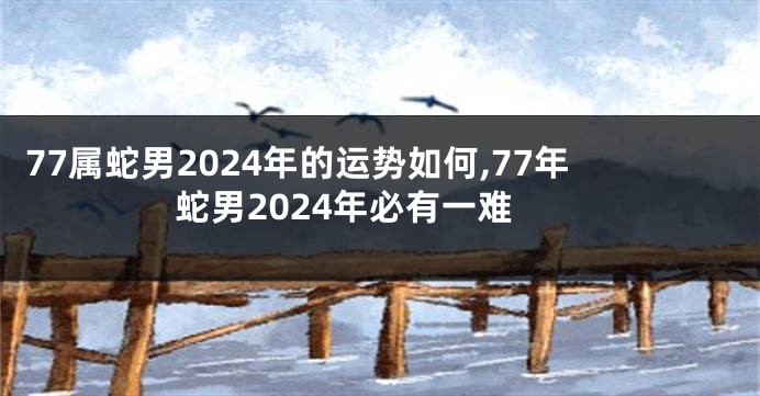 77属蛇男2024年的运势如何,77年蛇男2024年必有一难