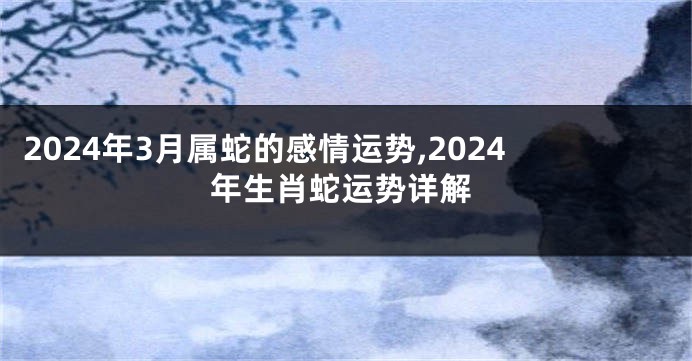 2024年3月属蛇的感情运势,2024年生肖蛇运势详解