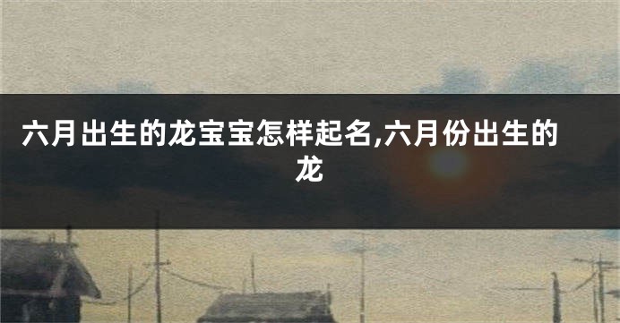 六月出生的龙宝宝怎样起名,六月份出生的龙