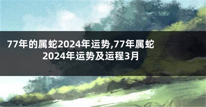 77年的属蛇2024年运势,77年属蛇2024年运势及运程3月