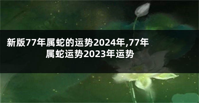 新版77年属蛇的运势2024年,77年属蛇运势2023年运势