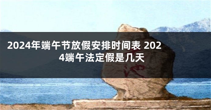 2024年端午节放假安排时间表 2024端午法定假是几天