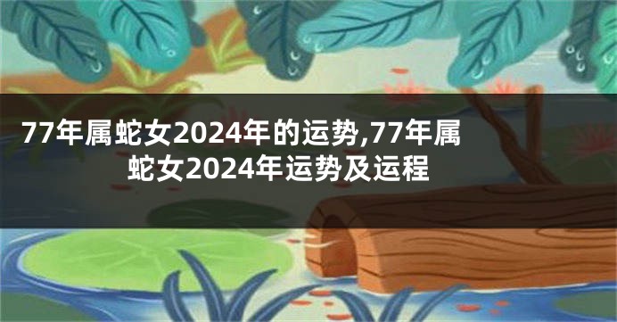 77年属蛇女2024年的运势,77年属蛇女2024年运势及运程