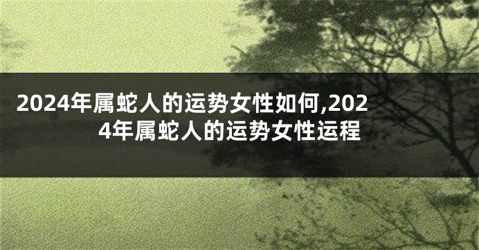 2024年属蛇人的运势女性如何,2024年属蛇人的运势女性运程