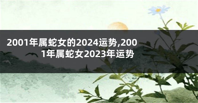 2001年属蛇女的2024运势,2001年属蛇女2023年运势