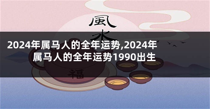 2024年属马人的全年运势,2024年属马人的全年运势1990出生