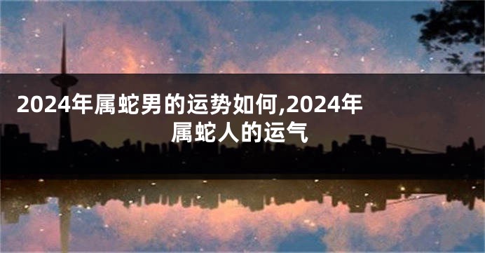 2024年属蛇男的运势如何,2024年属蛇人的运气