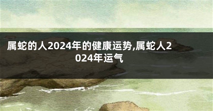 属蛇的人2024年的健康运势,属蛇人2024年运气