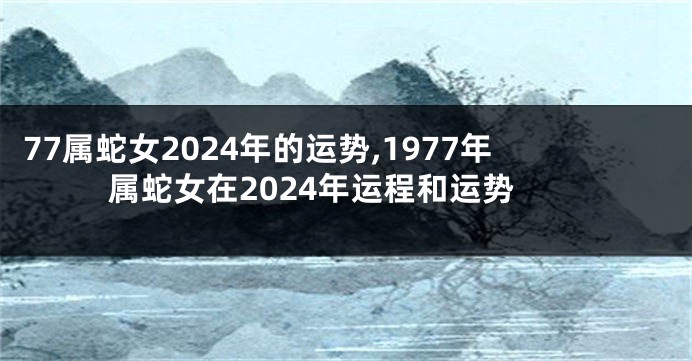 77属蛇女2024年的运势,1977年属蛇女在2024年运程和运势