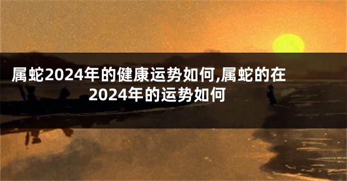 属蛇2024年的健康运势如何,属蛇的在2024年的运势如何