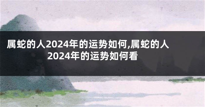 属蛇的人2024年的运势如何,属蛇的人2024年的运势如何看