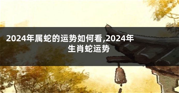 2024年属蛇的运势如何看,2024年生肖蛇运势