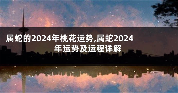 属蛇的2024年桃花运势,属蛇2024年运势及运程详解