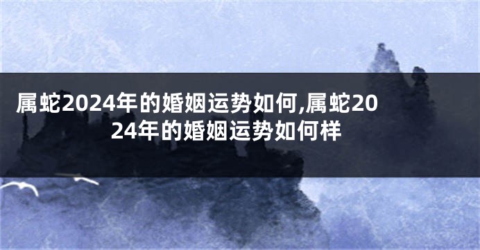 属蛇2024年的婚姻运势如何,属蛇2024年的婚姻运势如何样