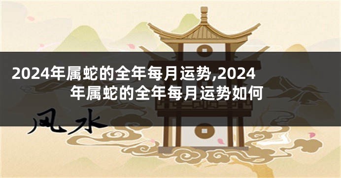 2024年属蛇的全年每月运势,2024年属蛇的全年每月运势如何