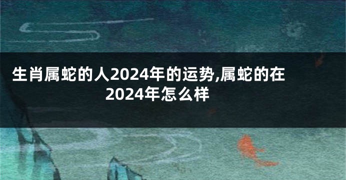 生肖属蛇的人2024年的运势,属蛇的在2024年怎么样