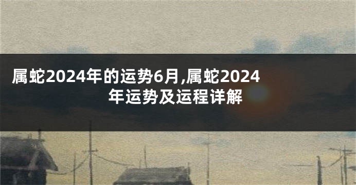 属蛇2024年的运势6月,属蛇2024年运势及运程详解