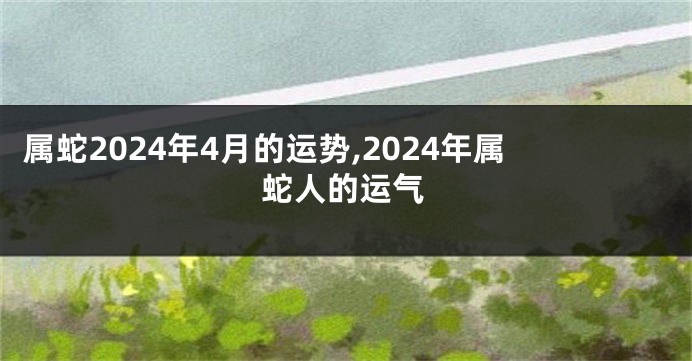 属蛇2024年4月的运势,2024年属蛇人的运气