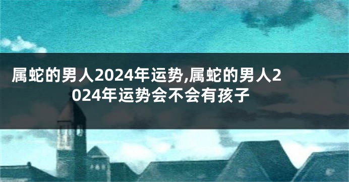 属蛇的男人2024年运势,属蛇的男人2024年运势会不会有孩子