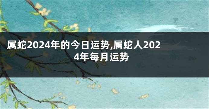 属蛇2024年的今日运势,属蛇人2024年每月运势