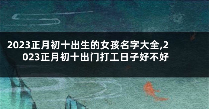 2023正月初十出生的女孩名字大全,2023正月初十出门打工日子好不好