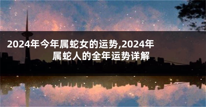 2024年今年属蛇女的运势,2024年属蛇人的全年运势详解