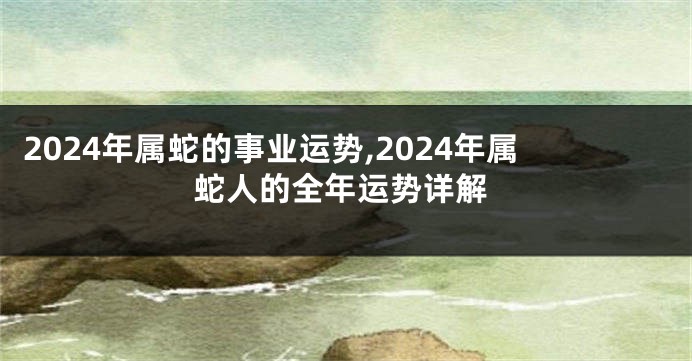 2024年属蛇的事业运势,2024年属蛇人的全年运势详解