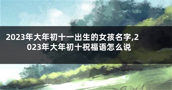 2023年大年初十一出生的女孩名字,2023年大年初十祝福语怎么说